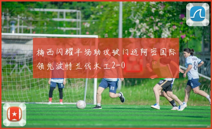 梅西闪耀半场助攻破门迈阿密国际领先波特兰伐木工2-0