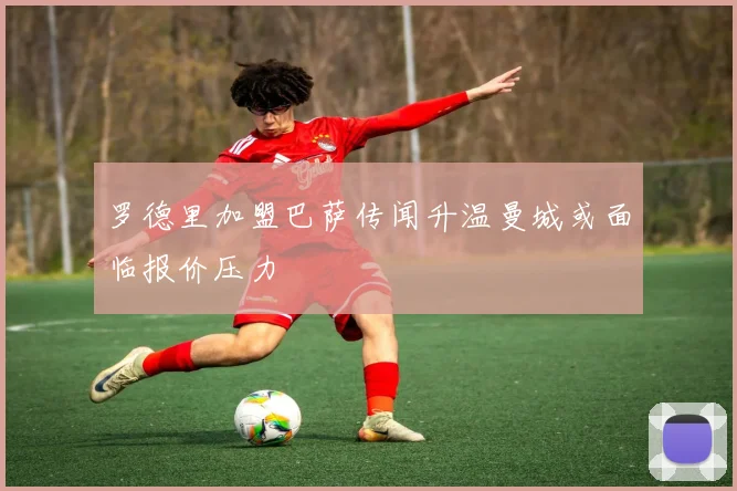 罗德里加盟巴萨传闻升温曼城或面临报价压力