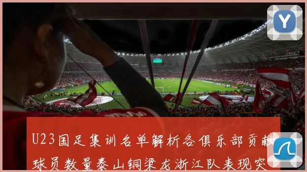 U23国足集训名单解析各俱乐部贡献球员数量泰山铜梁龙浙江队表现突出