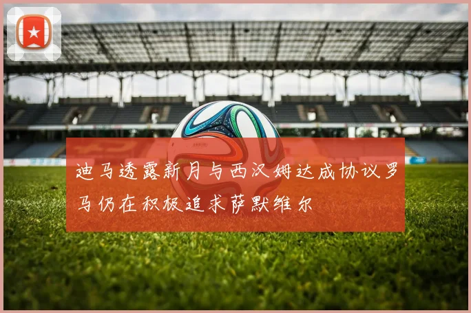 迪马透露新月与西汉姆达成协议罗马仍在积极追求萨默维尔