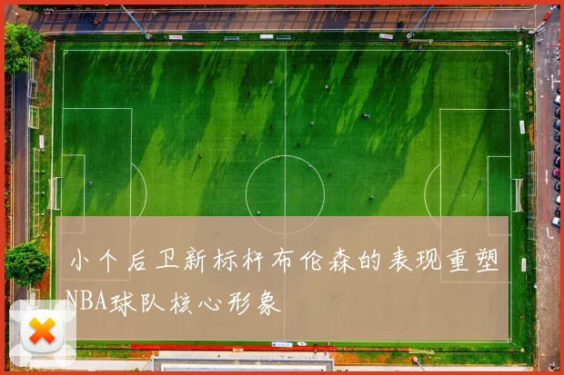 小个后卫新标杆布伦森的表现重塑NBA球队核心形象