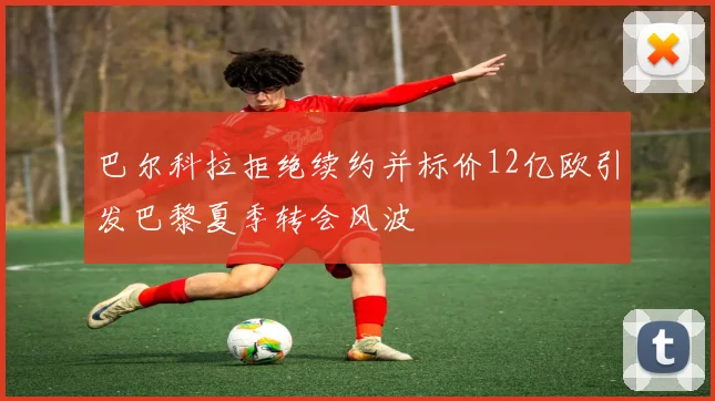 巴尔科拉拒绝续约并标价12亿欧引发巴黎夏季转会风波