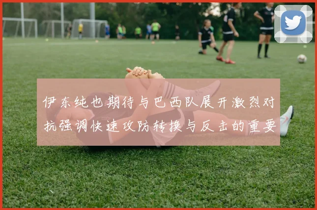 伊东纯也期待与巴西队展开激烈对抗强调快速攻防转换与反击的重要性