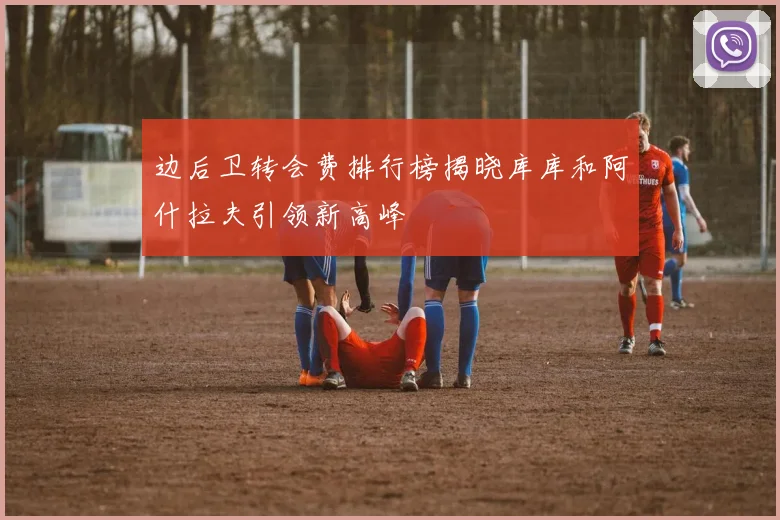 边后卫转会费排行榜揭晓库库和阿什拉夫引领新高峰