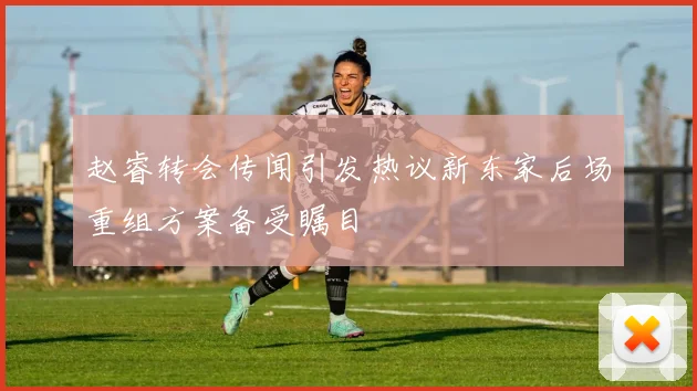 赵睿转会传闻引发热议新东家后场重组方案备受瞩目