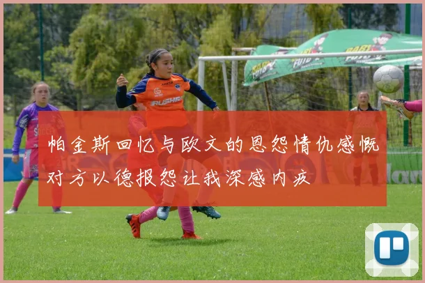帕金斯回忆与欧文的恩怨情仇感慨对方以德报怨让我深感内疚