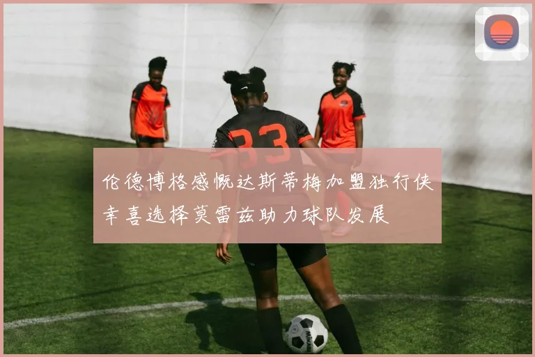 伦德博格感慨达斯蒂梅加盟独行侠幸喜选择莫雷兹助力球队发展