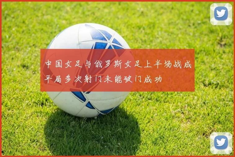 中国女足与俄罗斯女足上半场战成平局多次射门未能破门成功