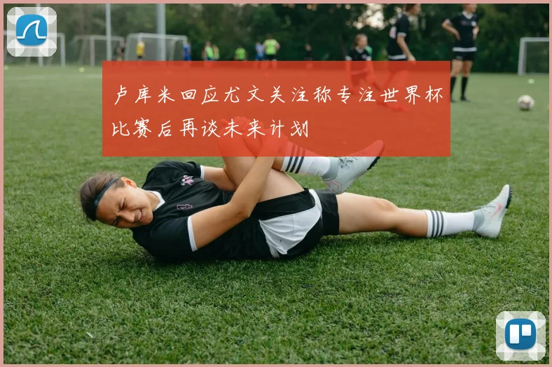 卢库米回应尤文关注称专注世界杯比赛后再谈未来计划