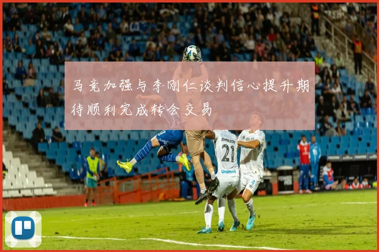 马竞加强与李刚仁谈判信心提升期待顺利完成转会交易