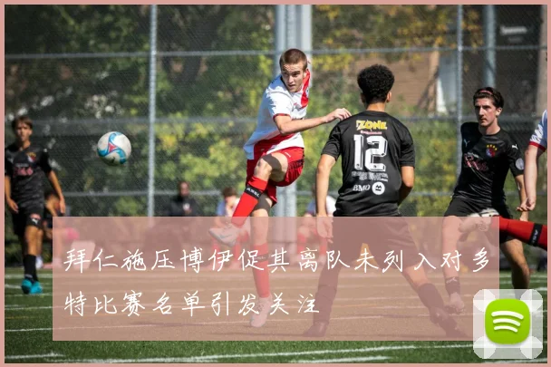拜仁施压博伊促其离队未列入对多特比赛名单引发关注