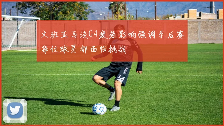 文班亚马谈G4疲劳影响强调季后赛每位球员都面临挑战