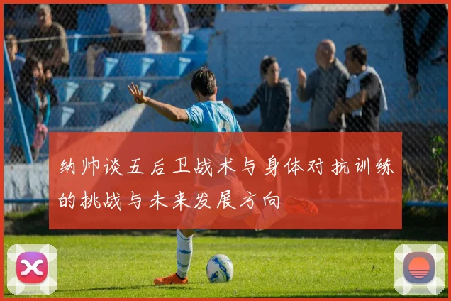 纳帅谈五后卫战术与身体对抗训练的挑战与未来发展方向