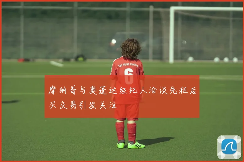摩纳哥与奥蓬达经纪人洽谈先租后买交易引发关注
