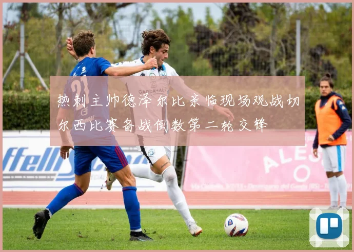 热刺主帅德泽尔比亲临现场观战切尔西比赛备战倒数第二轮交锋