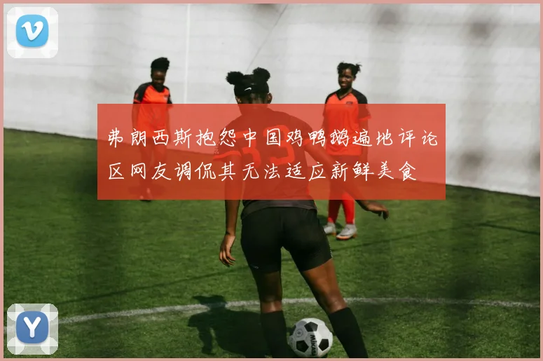 弗朗西斯抱怨中国鸡鸭鹅遍地评论区网友调侃其无法适应新鲜美食
