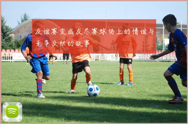 友谊赛变成友尽赛球场上的情谊与竞争交织的故事