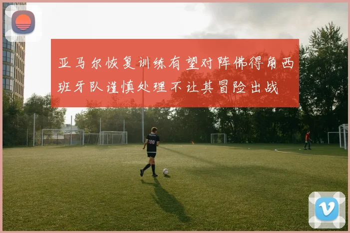 亚马尔恢复训练有望对阵佛得角西班牙队谨慎处理不让其冒险出战