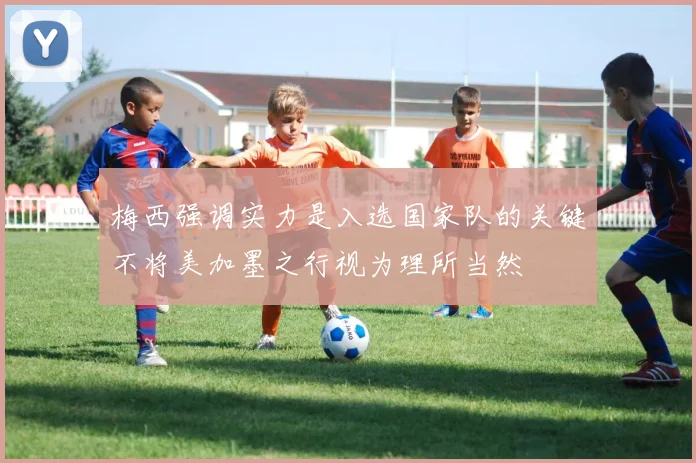 梅西强调实力是入选国家队的关键不将美加墨之行视为理所当然
