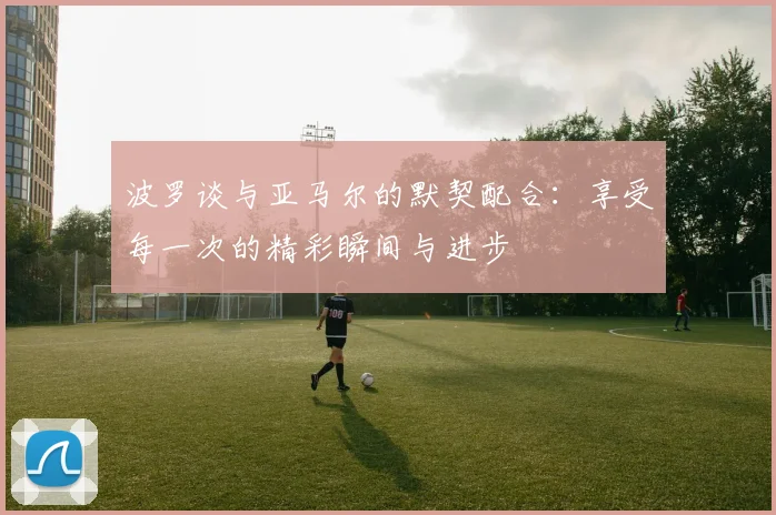 波罗谈与亚马尔的默契配合：享受每一次的精彩瞬间与进步