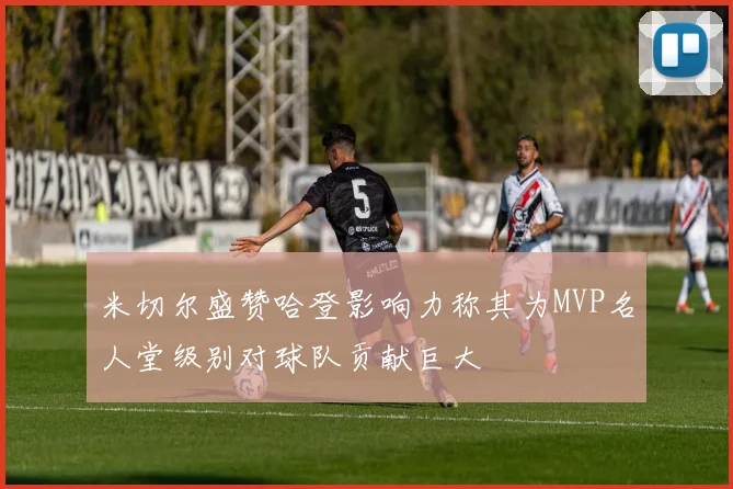 米切尔盛赞哈登影响力称其为MVP名人堂级别对球队贡献巨大