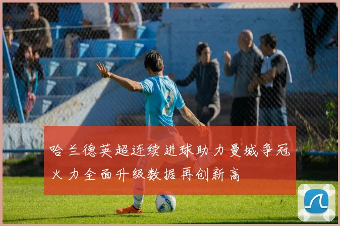 哈兰德英超连续进球助力曼城争冠火力全面升级数据再创新高