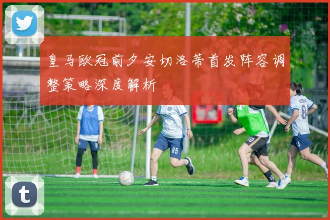 皇马欧冠前夕安切洛蒂首发阵容调整策略深度解析