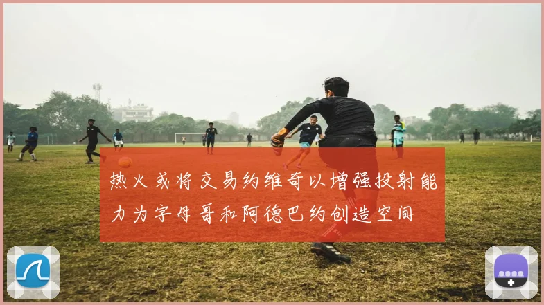 热火或将交易约维奇以增强投射能力为字母哥和阿德巴约创造空间