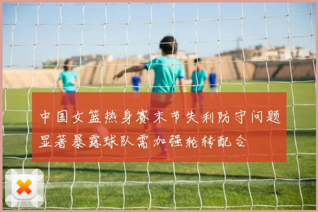 中国女篮热身赛末节失利防守问题显著暴露球队需加强轮转配合