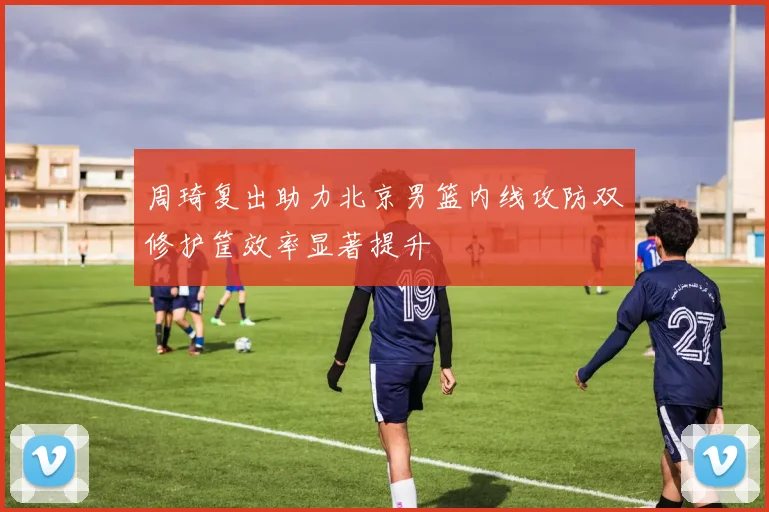 周琦复出助力北京男篮内线攻防双修护筐效率显著提升