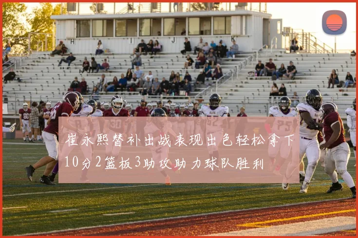 崔永熙替补出战表现出色轻松拿下10分2篮板3助攻助力球队胜利