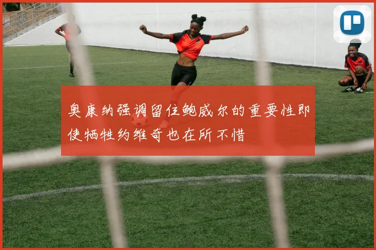 奥康纳强调留住鲍威尔的重要性即使牺牲约维奇也在所不惜