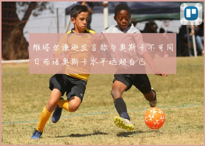 维塔尔谦逊发言称与奥斯卡不可同日而语奥斯卡水平远超自己
