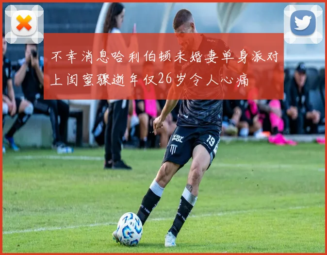 不幸消息哈利伯顿未婚妻单身派对上闺蜜骤逝年仅26岁令人心痛