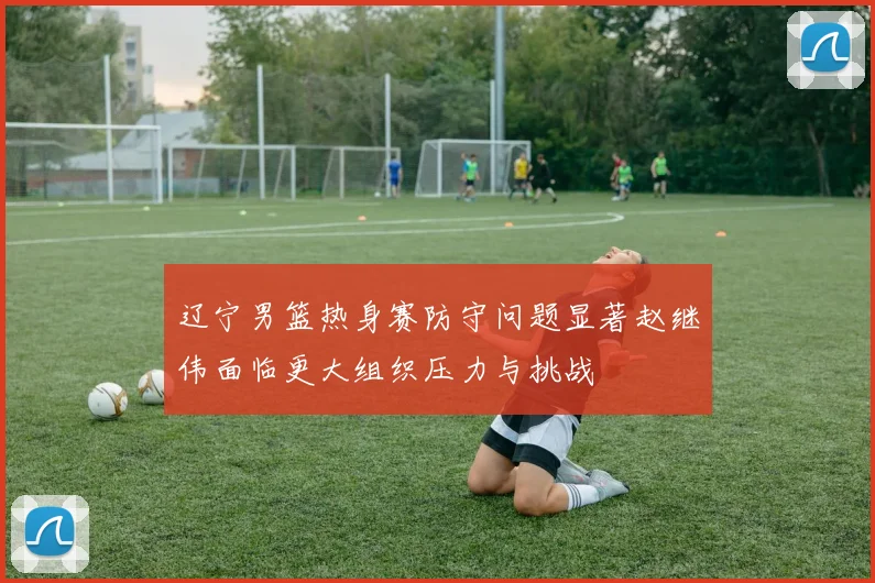 辽宁男篮热身赛防守问题显著赵继伟面临更大组织压力与挑战